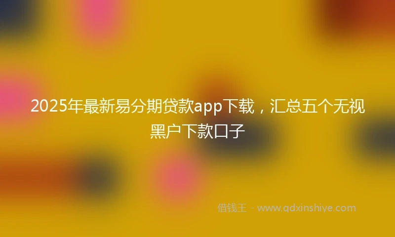 2025年最新易分期贷款app下载，汇总五个无视黑户下款口子