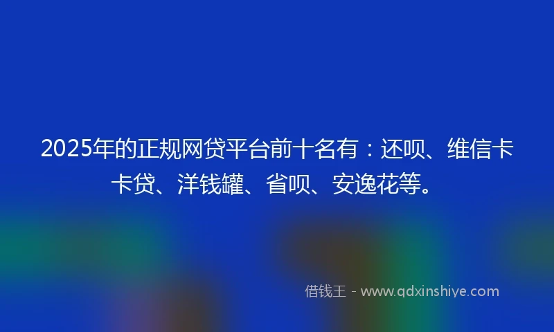 2025年的正规网贷平台前十名有：还呗、维信卡卡贷、洋钱罐、省呗、安逸花等。