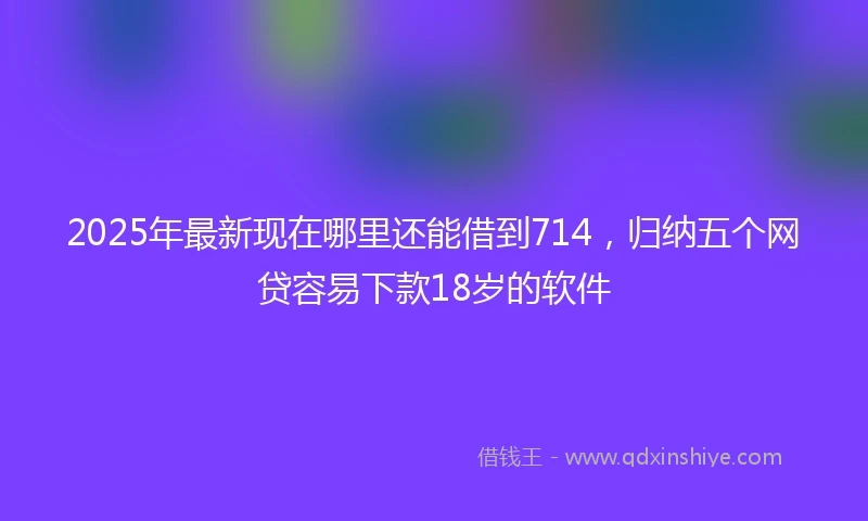 2025年最新现在哪里还能借到714，归纳五个网贷容易下款18岁的软件