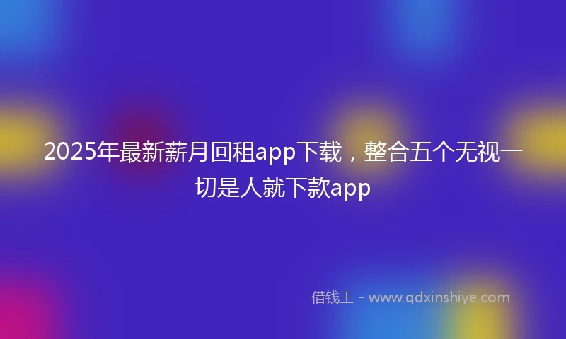 2025年最新薪月回租app下载，整合五个无视一切是人就下款app