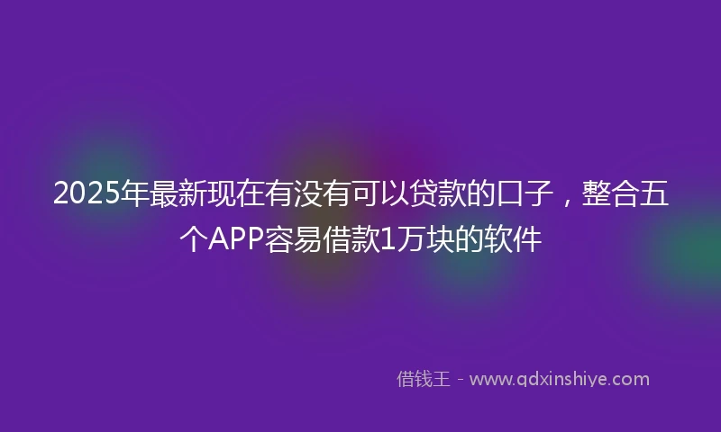 2025年最新现在有没有可以贷款的口子，整合五个APP容易借款1万块的软件