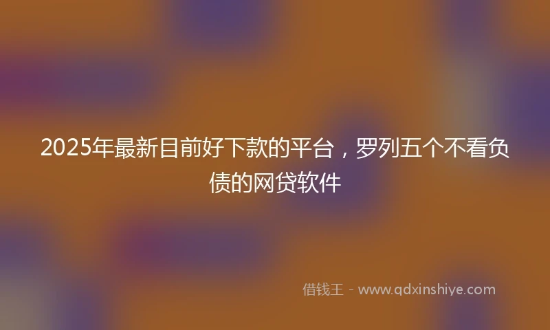 2025年最新目前好下款的平台，罗列五个不看负债的网贷软件