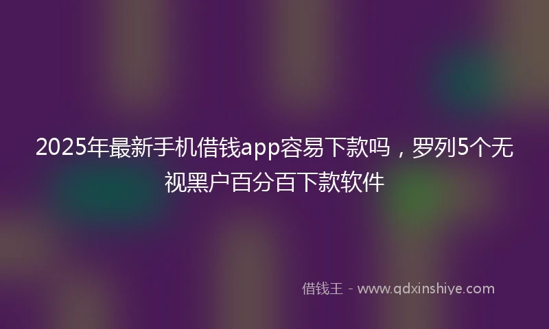 2025年最新手机借钱app容易下款吗，罗列5个无视黑户百分百下款软件