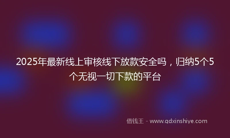 2025年最新线上审核线下放款安全吗，归纳5个5个无视一切下款的平台