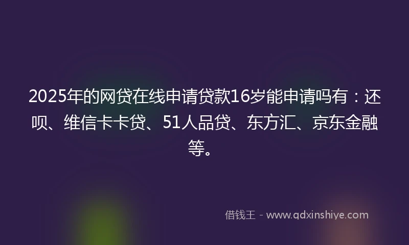 2025年的网贷在线申请贷款16岁能申请吗有：还呗、维信卡卡贷、51人品贷、东方汇、京东金融等。