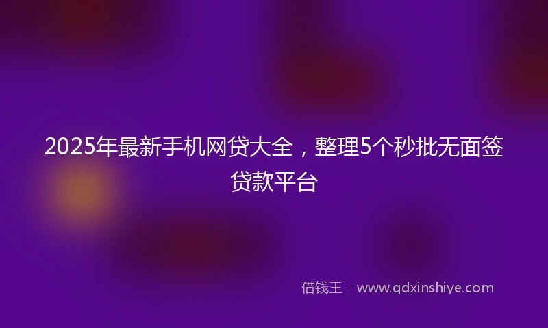 2025年最新手机网贷大全，整理5个秒批无面签贷款平台