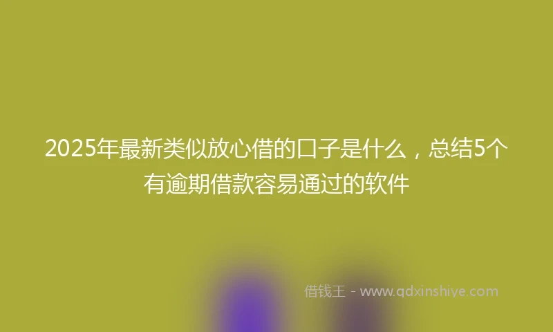 2025年最新类似放心借的口子是什么，总结5个有逾期借款容易通过的软件
