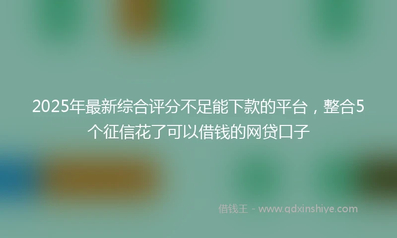 2025年最新综合评分不足能下款的平台，整合5个征信花了可以借钱的网贷口子