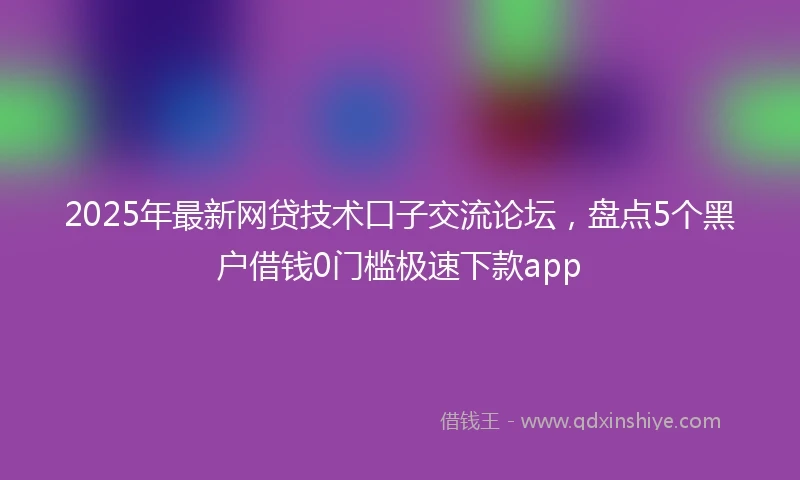 2025年最新网贷技术口子交流论坛，盘点5个黑户借钱0门槛极速下款app