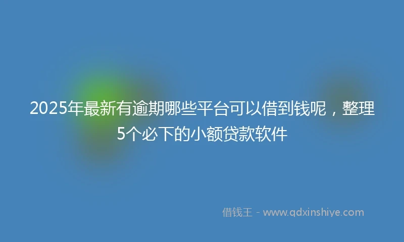 2025年最新有逾期哪些平台可以借到钱呢，整理5个必下的小额贷款软件
