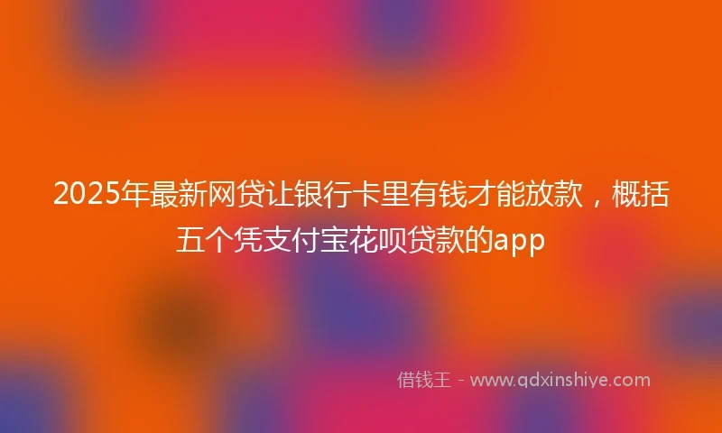 2025年最新网贷让银行卡里有钱才能放款，概括五个凭支付宝花呗贷款的app