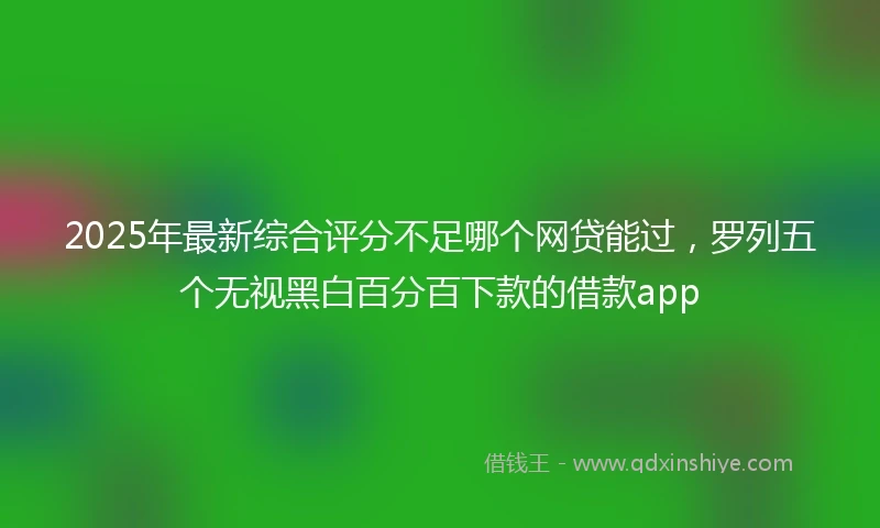 2025年最新综合评分不足哪个网贷能过，罗列五个无视黑白百分百下款的借款app