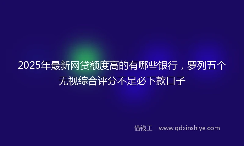 2025年最新网贷额度高的有哪些银行，罗列五个无视综合评分不足必下款口子