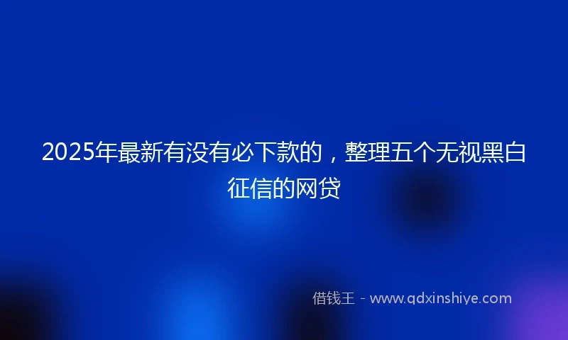 2025年最新有没有必下款的，整理五个无视黑白征信的网贷