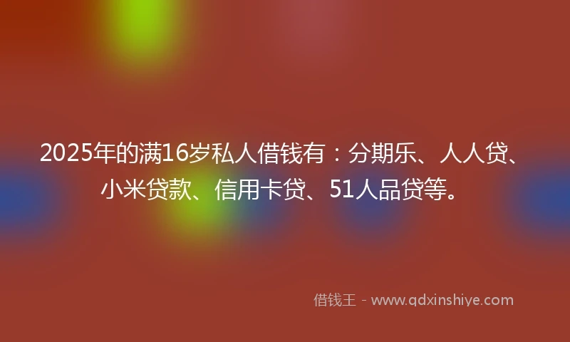 2025年的满16岁私人借钱有：分期乐、人人贷、小米贷款、信用卡贷、51人品贷等。