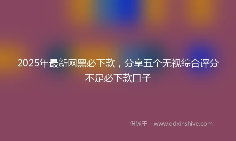 2025年最新网黑必下款，分享五个无视综合评分不足必下款口子