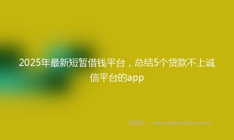 2025年最新短暂借钱平台，总结5个贷款不上诚信平台的app