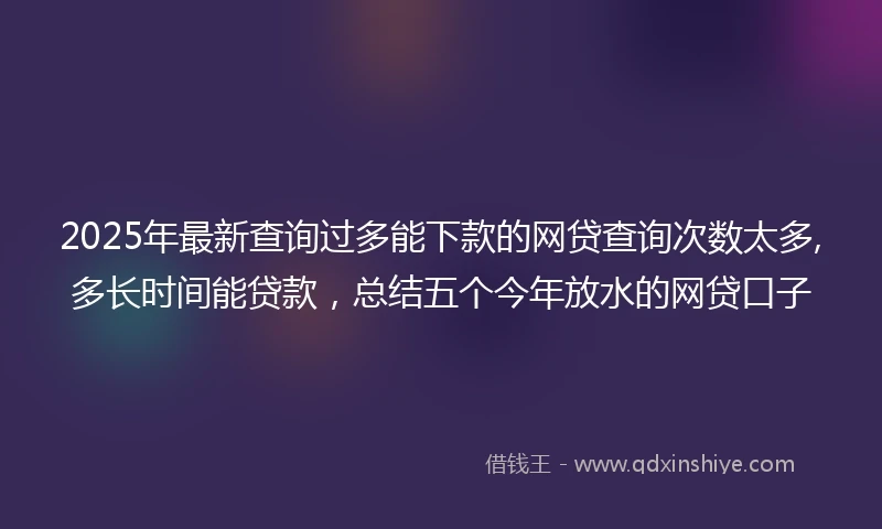 2025年最新查询过多能下款的网贷查询次数太多,多长时间能贷款，总结五个今年放水的网贷口子
