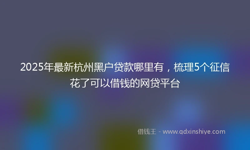 2025年最新杭州黑户贷款哪里有，梳理5个征信花了可以借钱的网贷平台