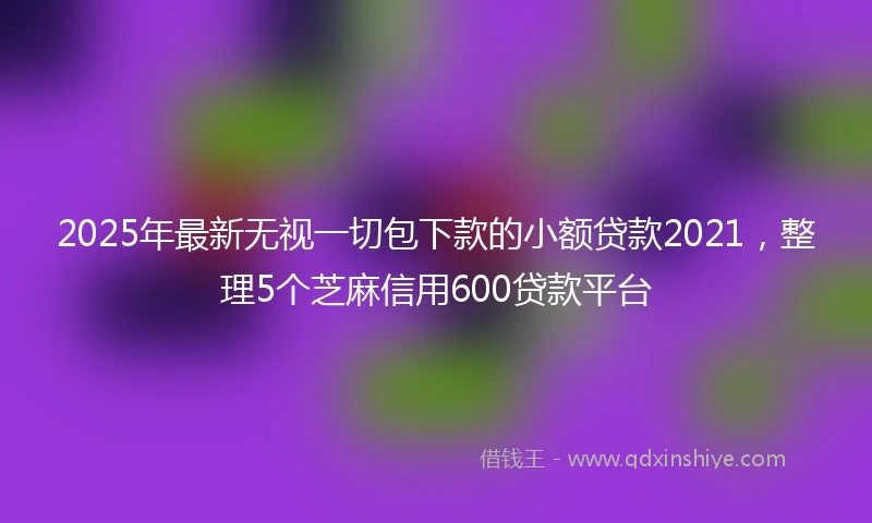 2025年最新无视一切包下款的小额贷款2021，整理5个芝麻信用600贷款平台