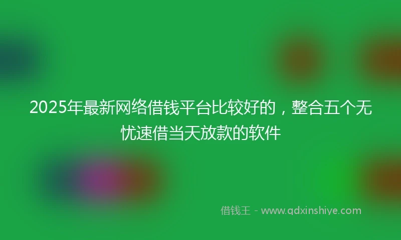 2025年最新网络借钱平台比较好的，整合五个无忧速借当天放款的软件