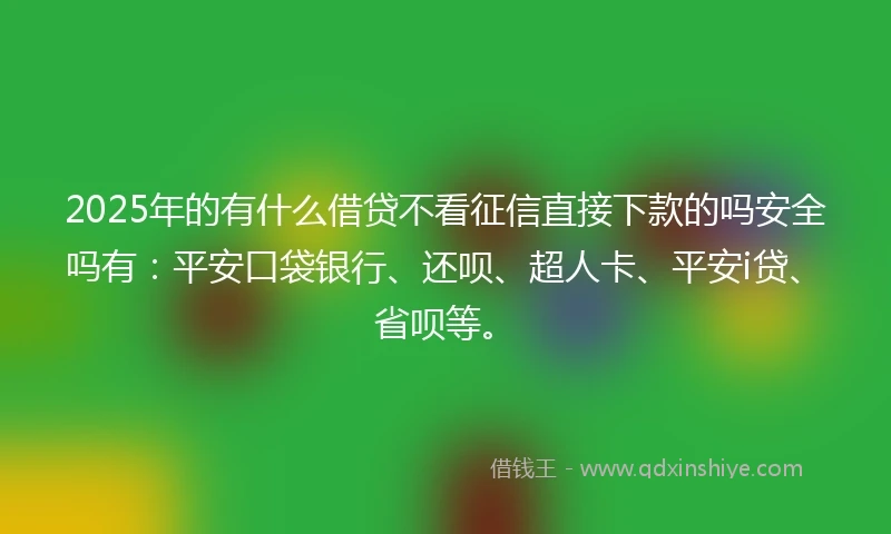 2025年的有什么借贷不看征信直接下款的吗安全吗有：平安口袋银行、还呗、超人卡、平安i贷、省呗等。