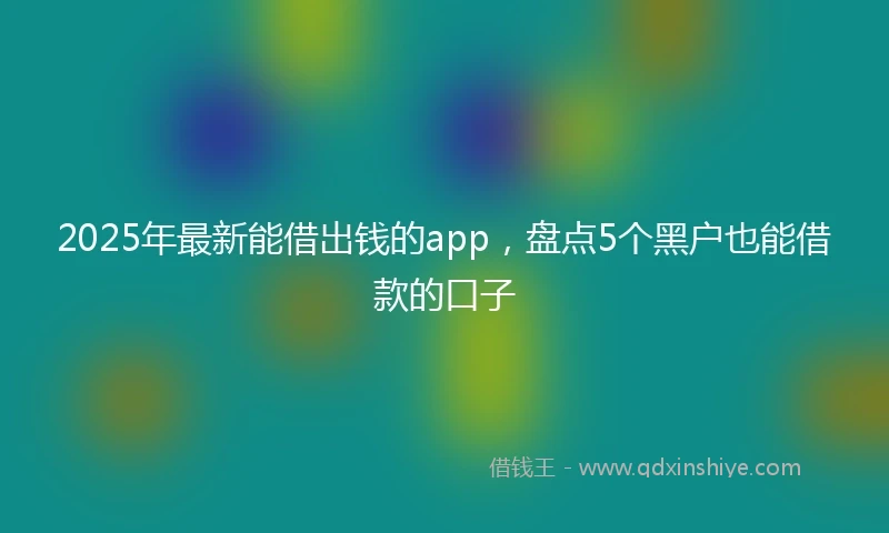 2025年最新能借出钱的app，盘点5个黑户也能借款的口子
