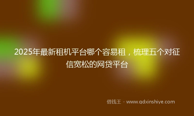 2025年最新租机平台哪个容易租，梳理五个对征信宽松的网贷平台