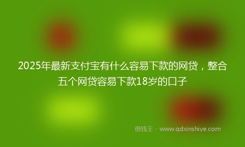 2025年最新支付宝有什么容易下款的网贷，整合五个网贷容易下款18岁的口子