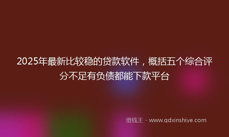 2025年最新比较稳的贷款软件，概括五个综合评分不足有负债都能下款平台