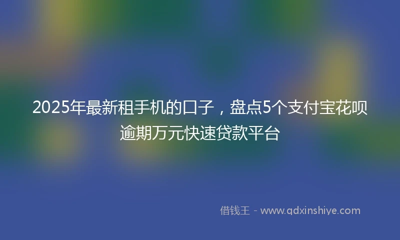 2025年最新租手机的口子，盘点5个支付宝花呗逾期万元快速贷款平台