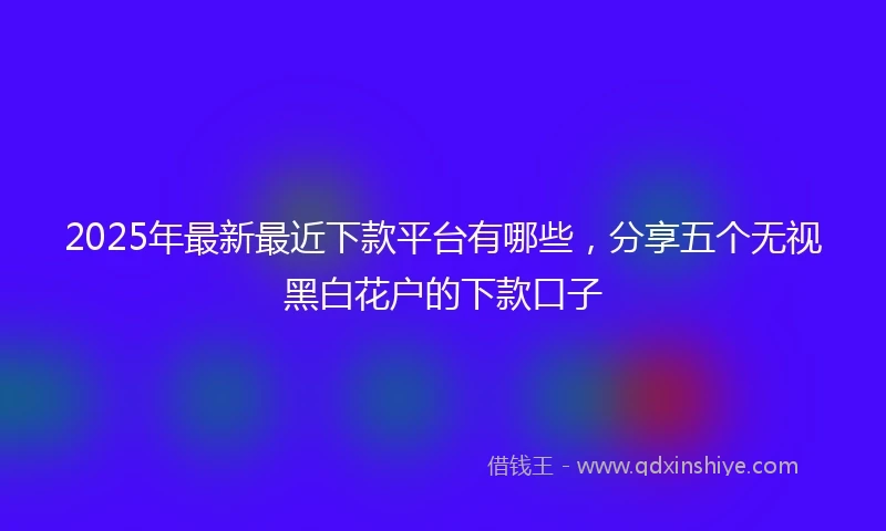 2025年最新最近下款平台有哪些，分享五个无视黑白花户的下款口子