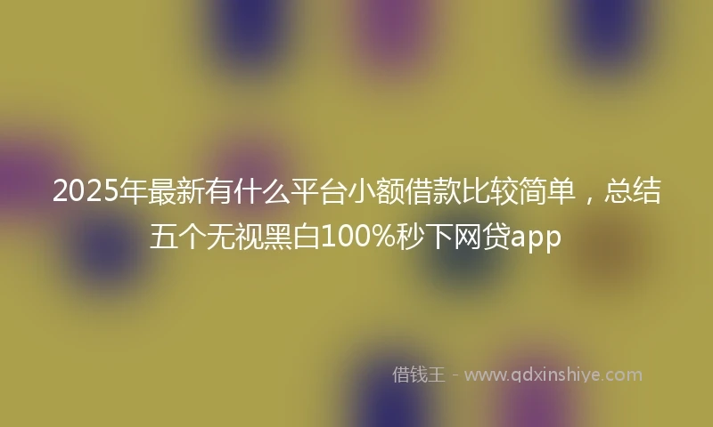 2025年最新有什么平台小额借款比较简单，总结五个无视黑白100%秒下网贷app