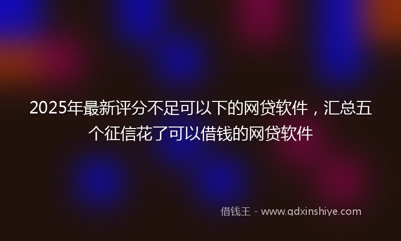 2025年最新评分不足可以下的网贷软件，汇总五个征信花了可以借钱的网贷软件
