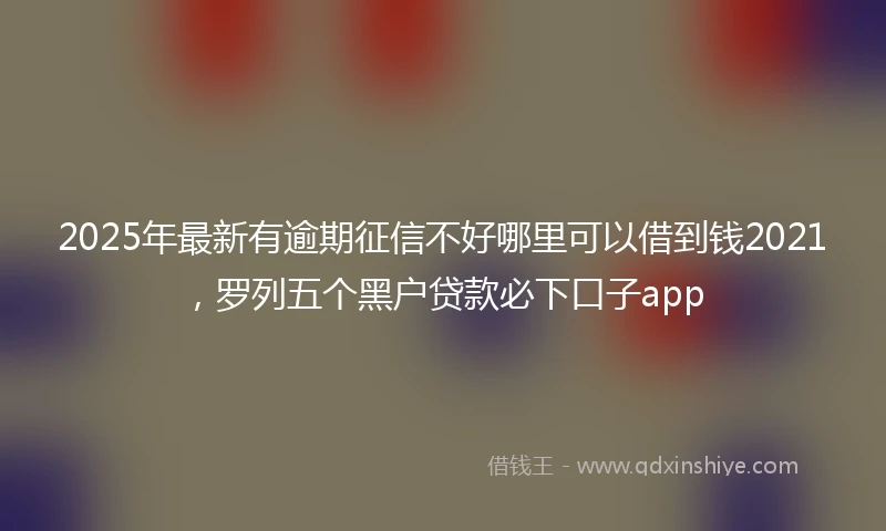 2025年最新有逾期征信不好哪里可以借到钱2021，罗列五个黑户贷款必下口子app