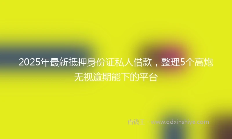 2025年最新抵押身份证私人借款，整理5个高炮无视逾期能下的平台