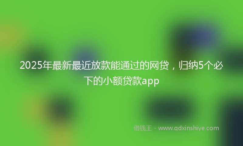 2025年最新最近放款能通过的网贷，归纳5个必下的小额贷款app