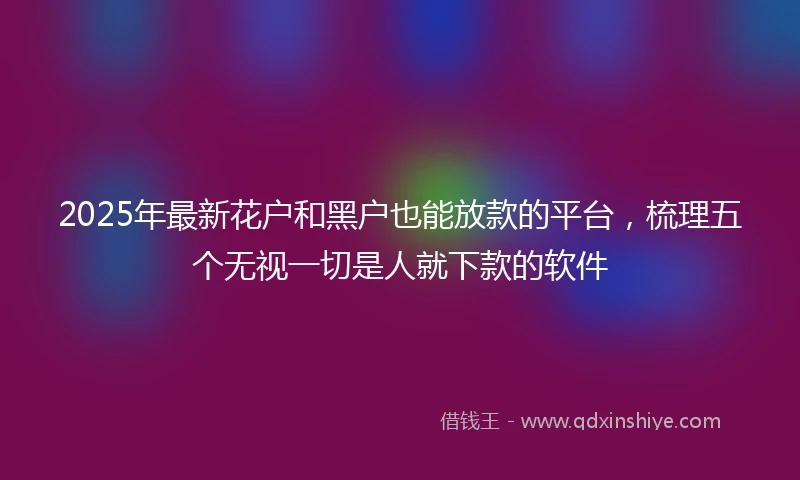 2025年最新花户和黑户也能放款的平台，梳理五个无视一切是人就下款的软件