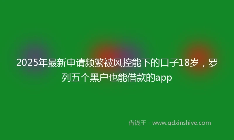 2025年最新申请频繁被风控能下的口子18岁，罗列五个黑户也能借款的app