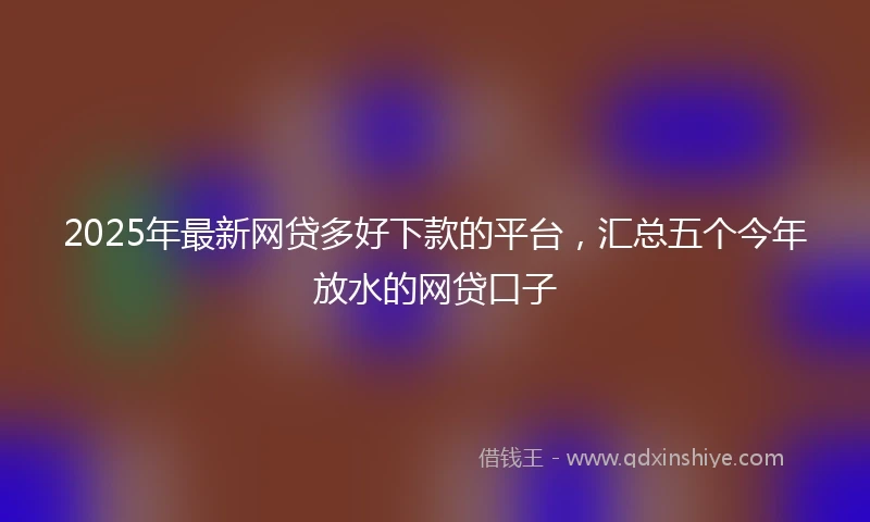 2025年最新网贷多好下款的平台，汇总五个今年放水的网贷口子