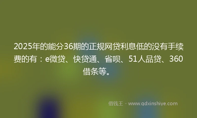 2025年的能分36期的正规网贷利息低的没有手续费的有：e微贷、快贷通、省呗、51人品贷、360借条等。