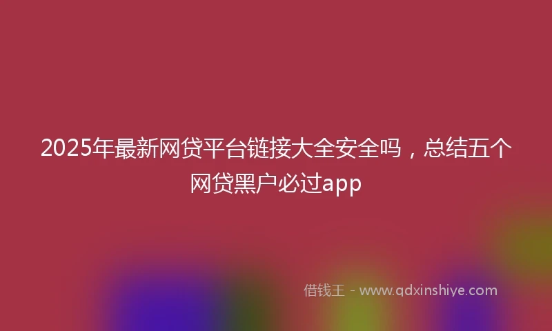 2025年最新网贷平台链接大全安全吗，总结五个网贷黑户必过app