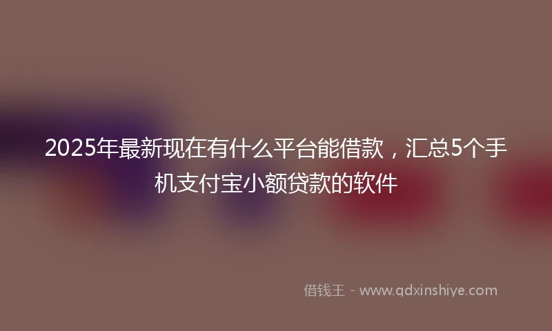 2025年最新现在有什么平台能借款，汇总5个手机支付宝小额贷款的软件