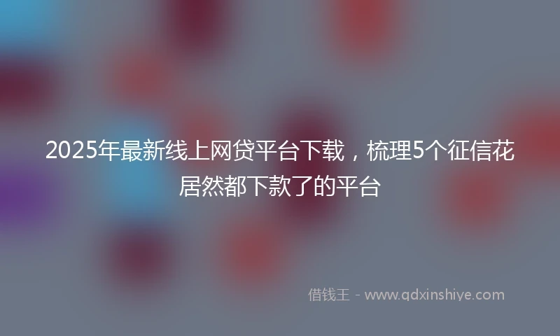 2025年最新线上网贷平台下载，梳理5个征信花居然都下款了的平台