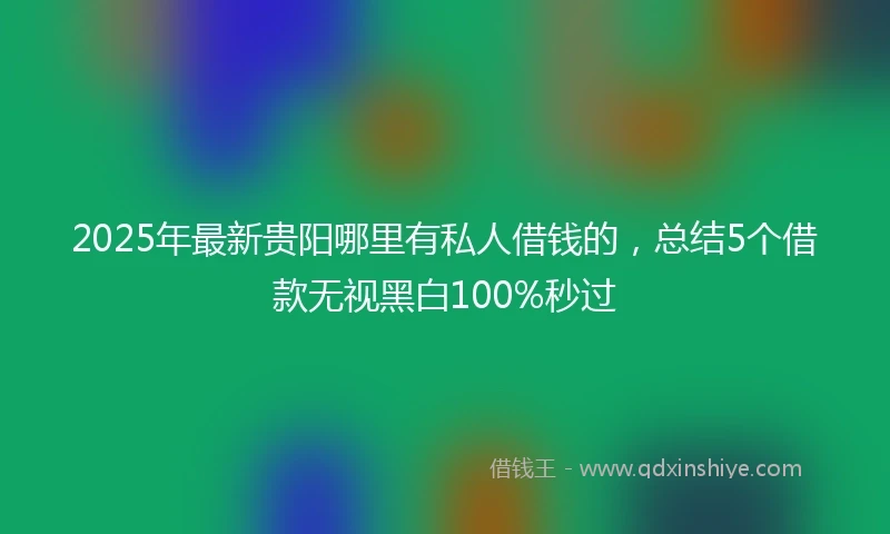 2025年最新贵阳哪里有私人借钱的，总结5个借款无视黑白100%秒过