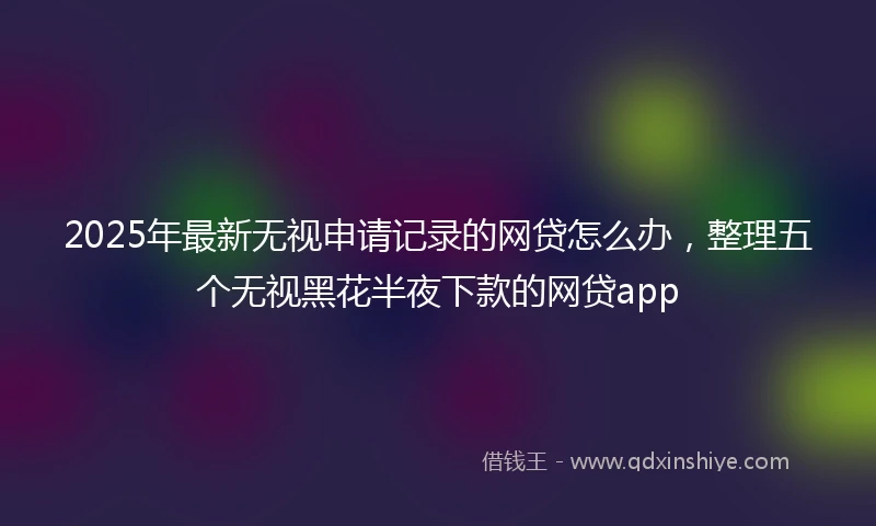 2025年最新无视申请记录的网贷怎么办，整理五个无视黑花半夜下款的网贷app