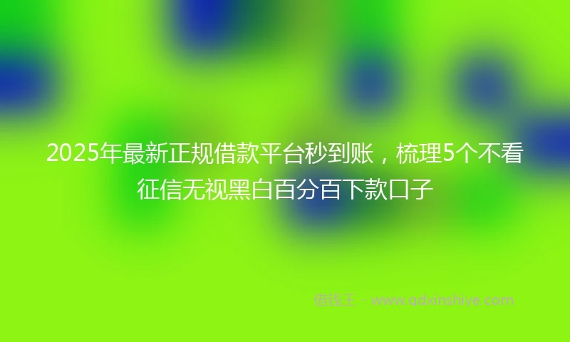 2025年最新正规借款平台秒到账,梳理5个不看征信无视黑白百分百下款口子