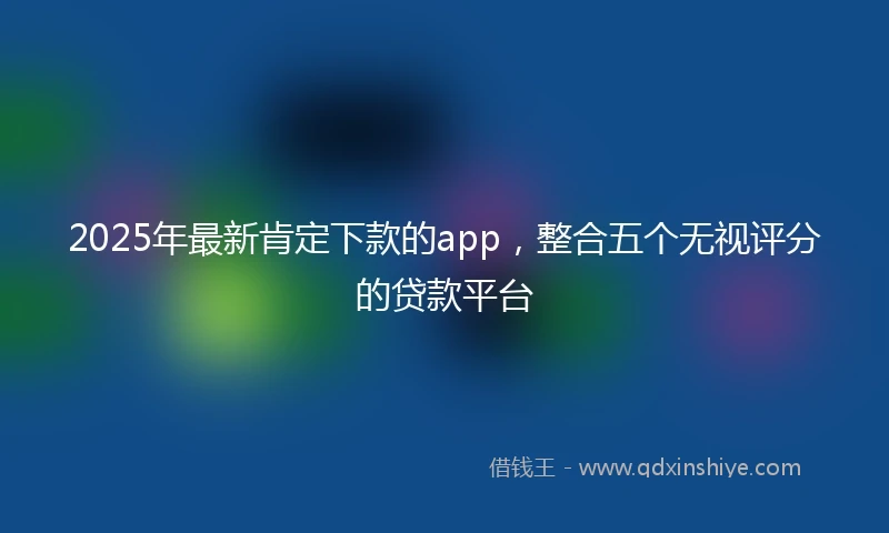 2025年最新肯定下款的app，整合五个无视评分的贷款平台