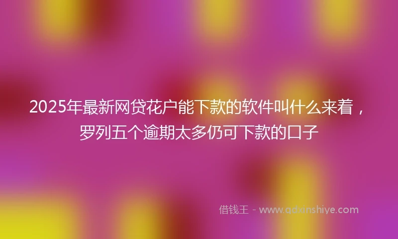 2025年最新网贷花户能下款的软件叫什么来着，罗列五个逾期太多仍可下款的口子