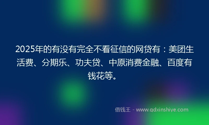 2025年的有没有完全不看征信的网贷有：美团生活费、分期乐、功夫贷、中原消费金融、百度有钱花等。